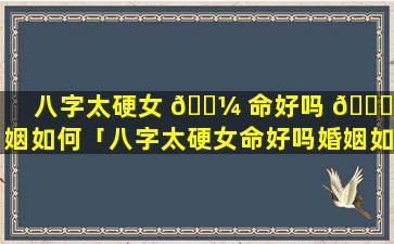 八字太硬女 🐼 命好吗 🐝 婚姻如何「八字太硬女命好吗婚姻如何化解」